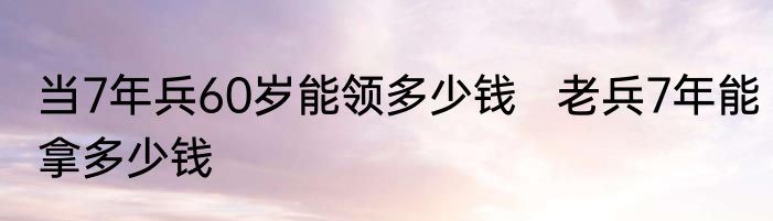 当7年兵60岁能领多少钱   老兵7年能拿多少钱