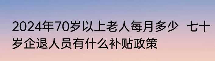 2024年70岁以上老人每月多少  七十岁企退人员有什么补贴政策
