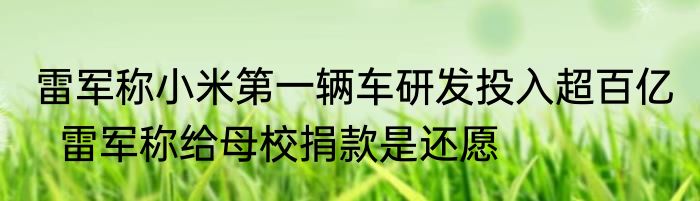 雷军称小米第一辆车研发投入超百亿   雷军称给母校捐款是还愿