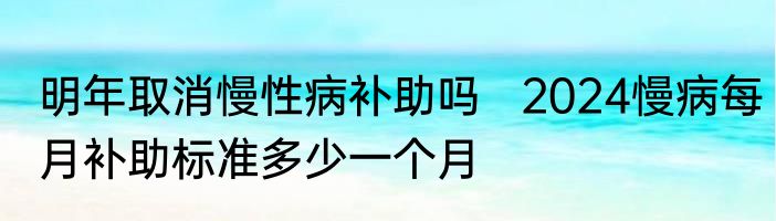 明年取消慢性病补助吗   2024慢病每月补助标准多少一个月