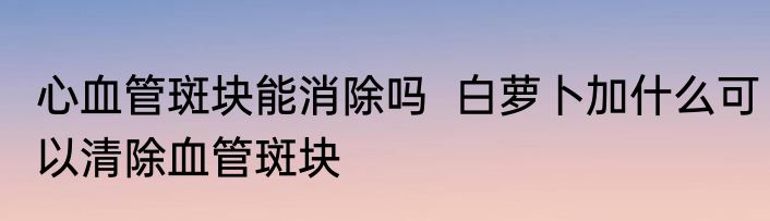 心血管斑块能消除吗  白萝卜加什么可以清除血管斑块