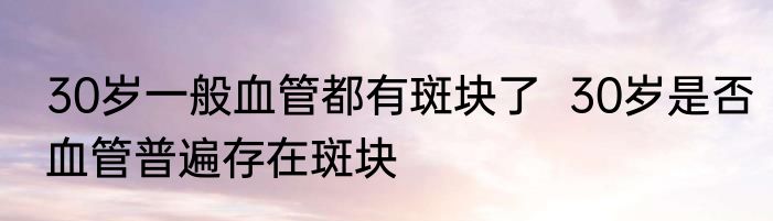 30岁一般血管都有斑块了  30岁是否血管普遍存在斑块