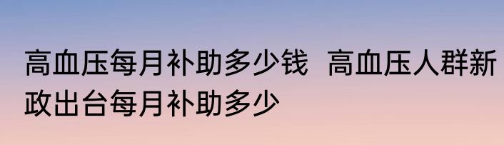 高血压每月补助多少钱  高血压人群新政出台每月补助多少