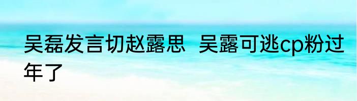 吴磊发言切赵露思  吴露可逃cp粉过年了