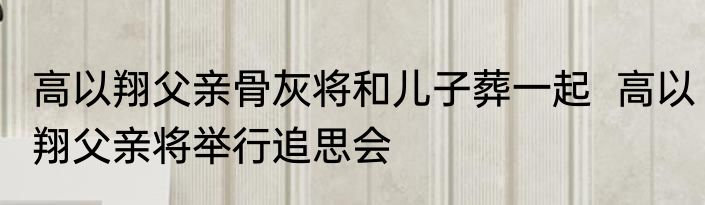 高以翔父亲骨灰将和儿子葬一起  高以翔父亲将举行追思会
