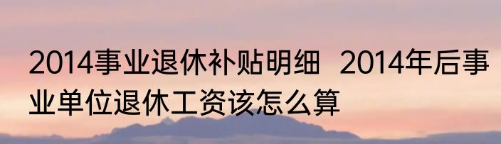 2014事业退休补贴明细  2014年后事业单位退休工资该怎么算