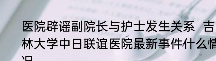 医院辟谣副院长与护士发生关系  吉林大学中日联谊医院最新事件什么情况