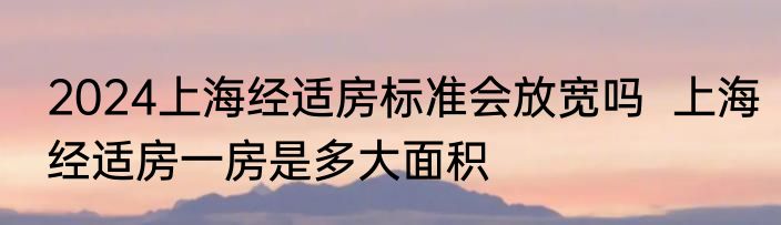 2024上海经适房标准会放宽吗  上海经适房一房是多大面积