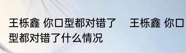 王栎鑫 你口型都对错了    王栎鑫 你口型都对错了什么情况