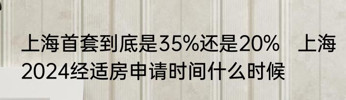 上海首套到底是35%还是20%   上海2024经适房申请时间什么时候