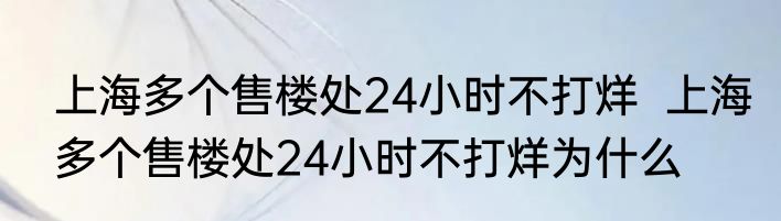 上海多个售楼处24小时不打烊  上海多个售楼处24小时不打烊为什么
