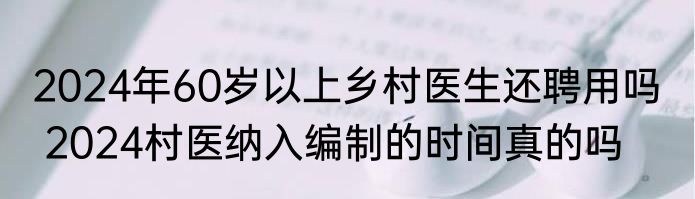 2024年60岁以上乡村医生还聘用吗   2024村医纳入编制的时间真的吗