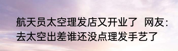 航天员太空理发店又开业了  网友：去太空出差谁还没点理发手艺了
