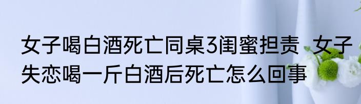 女子喝白酒死亡同桌3闺蜜担责  女子失恋喝一斤白酒后死亡怎么回事