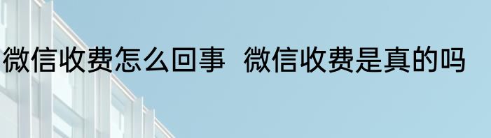 微信收费怎么回事  微信收费是真的吗