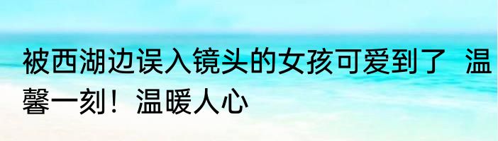 被西湖边误入镜头的女孩可爱到了  温馨一刻！温暖人心