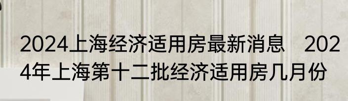 2024上海经济适用房最新消息   2024年上海第十二批经济适用房几月份