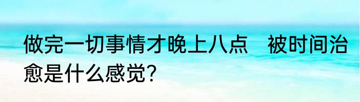 做完一切事情才晚上八点   被时间治愈是什么感觉？