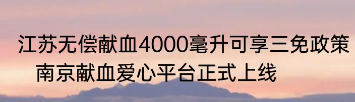 江苏无偿献血4000毫升可享三免政策   南京献血爱心平台正式上线