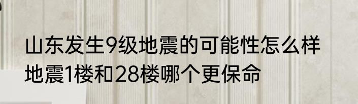 山东发生9级地震的可能性怎么样    地震1楼和28楼哪个更保命
