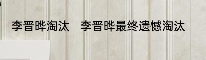 李晋晔淘汰   李晋晔最终遗憾淘汰