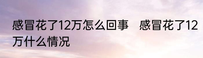 感冒花了12万怎么回事   感冒花了12万什么情况