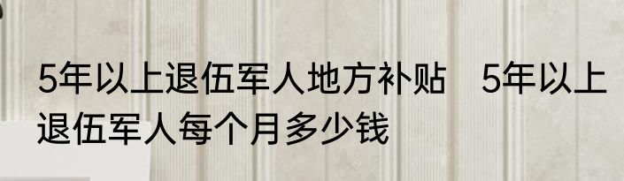 5年以上退伍军人地方补贴   5年以上退伍军人每个月多少钱