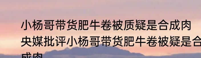 小杨哥带货肥牛卷被质疑是合成肉   央媒批评小杨哥带货肥牛卷被疑是合成肉