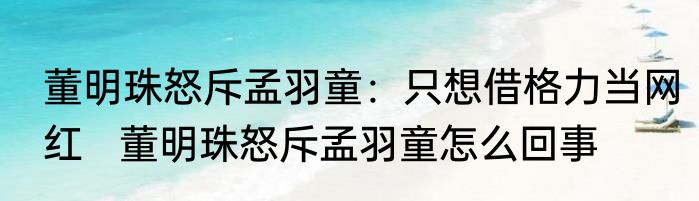 董明珠怒斥孟羽童：只想借格力当网红   董明珠怒斥孟羽童怎么回事