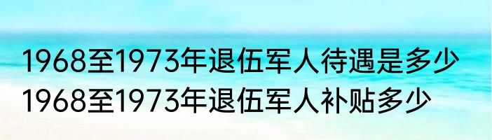 1968至1973年退伍军人待遇是多少   1968至1973年退伍军人补贴多少