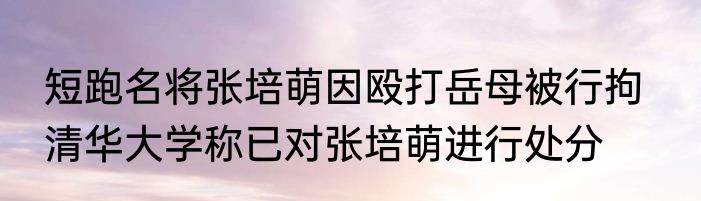 短跑名将张培萌因殴打岳母被行拘   清华大学称已对张培萌进行处分 