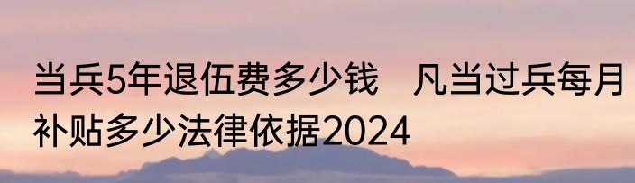 当兵5年退伍费多少钱   凡当过兵每月补贴多少法律依据2024