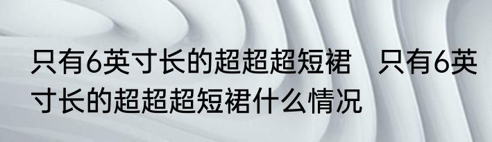 只有6英寸长的超超超短裙   只有6英寸长的超超超短裙什么情况