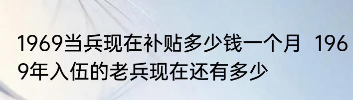 1969当兵现在补贴多少钱一个月  1969年入伍的老兵现在还有多少 