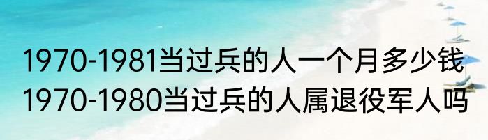 1970-1981当过兵的人一个月多少钱  1970-1980当过兵的人属退役军人吗