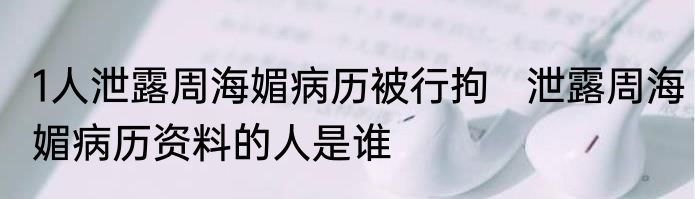 1人泄露周海媚病历被行拘   泄露周海媚病历资料的人是谁