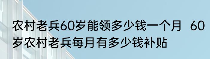 农村老兵60岁能领多少钱一个月  60岁农村老兵每月有多少钱补贴