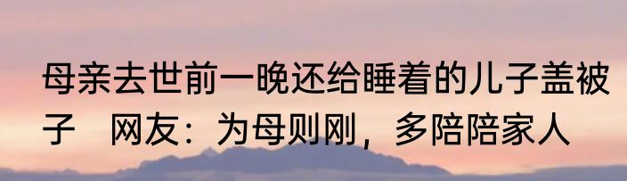 母亲去世前一晚还给睡着的儿子盖被子   网友：为母则刚，多陪陪家人
