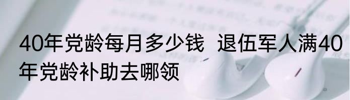 40年党龄每月多少钱  退伍军人满40年党龄补助去哪领
