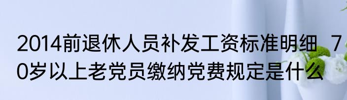 2014前退休人员补发工资标准明细  70岁以上老党员缴纳党费规定是什么