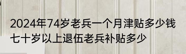2024年74岁老兵一个月津贴多少钱  七十岁以上退伍老兵补贴多少