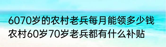 6070岁的农村老兵每月能领多少钱   农村60岁70岁老兵都有什么补贴