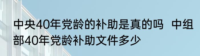 中央40年党龄的补助是真的吗  中组部40年党龄补助文件多少