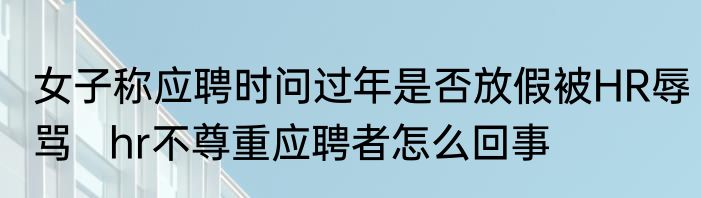 女子称应聘时问过年是否放假被HR辱骂   hr不尊重应聘者怎么回事