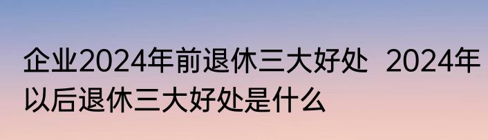 企业2024年前退休三大好处  2024年以后退休三大好处是什么
