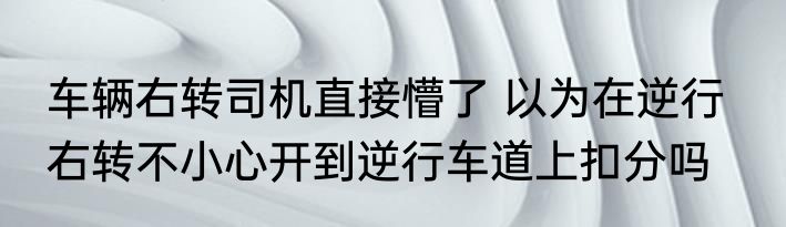 车辆右转司机直接懵了 以为在逆行   右转不小心开到逆行车道上扣分吗