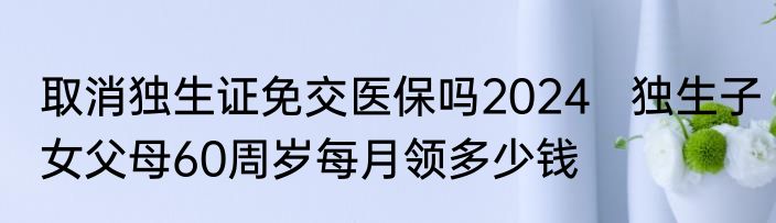 取消独生证免交医保吗2024   独生子女父母60周岁每月领多少钱