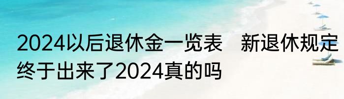 2024以后退休金一览表   新退休规定终于出来了2024真的吗