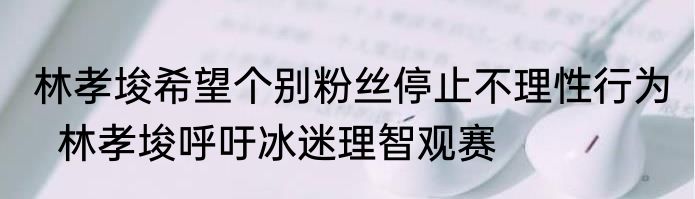 林孝埈希望个别粉丝停止不理性行为   林孝埈呼吁冰迷理智观赛