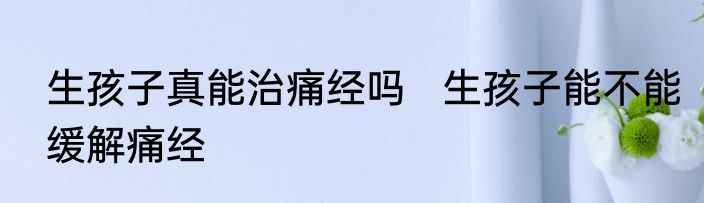 生孩子真能治痛经吗   生孩子能不能缓解痛经
